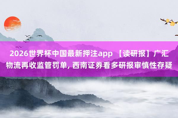 2026世界杯中国最新押注app 【读研报】广汇物流再收监管罚单， 西南证券看多研报审慎性存疑