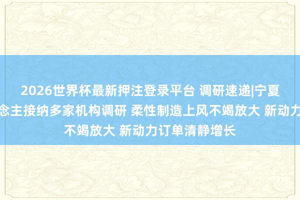 2026世界杯最新押注登录平台 调研速递|宁夏巨能机器东说念主接纳多家机构调研 柔性制造上风不竭放大 新动力订单清静增长