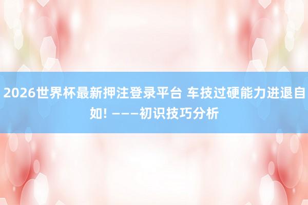 2026世界杯最新押注登录平台 车技过硬能力进退自如! ———初识技巧分析