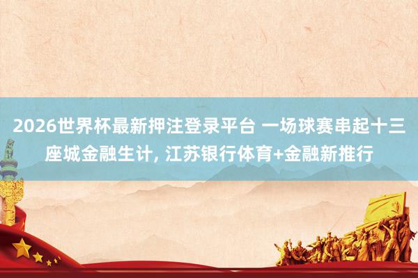 2026世界杯最新押注登录平台 一场球赛串起十三座城金融生计， 江苏银行体育+金融新推行