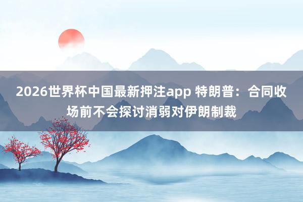 2026世界杯中国最新押注app 特朗普：合同收场前不会探讨消弱对伊朗制裁