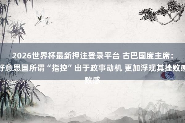2026世界杯最新押注登录平台 古巴国度主席：好意思国所谓“指控”出于政事动机 更加浮现其挫败感