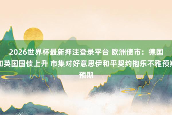 2026世界杯最新押注登录平台 欧洲债市：德国和英国国债上升 市集对好意思伊和平契约抱乐不雅预期