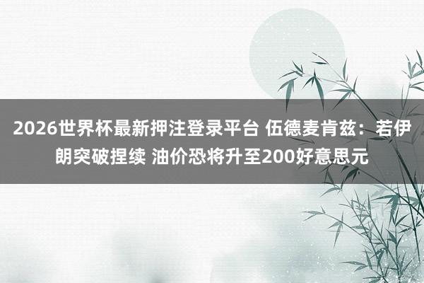2026世界杯最新押注登录平台 伍德麦肯兹：若伊朗突破捏续 油价恐将升至200好意思元