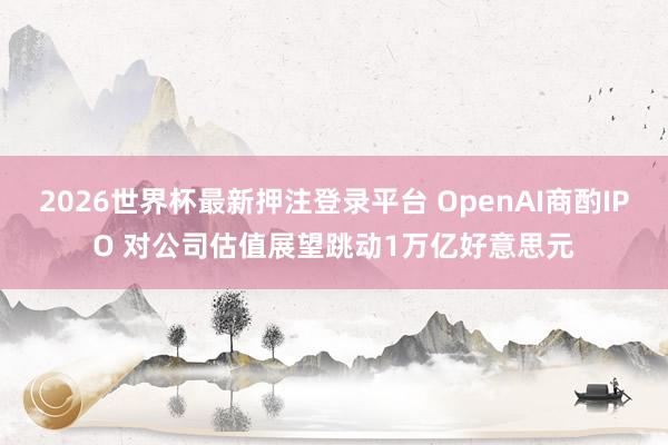 2026世界杯最新押注登录平台 OpenAI商酌IPO 对公司估值展望跳动1万亿好意思元
