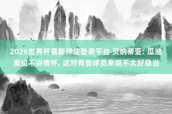 2026世界杯最新押注登录平台 贝纳蒂亚: 瓜迪奥拉不讲情怀， 这对有些球员来说不太好稳当