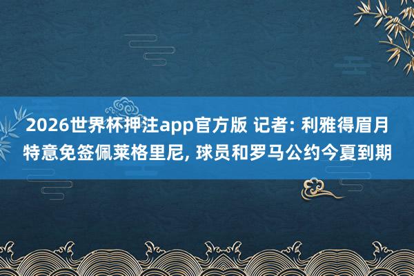 2026世界杯押注app官方版 记者: 利雅得眉月特意免签佩莱格里尼， 球员和罗马公约今夏到期