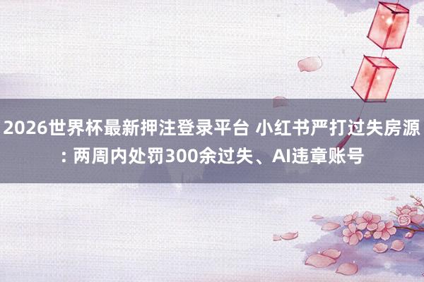 2026世界杯最新押注登录平台 小红书严打过失房源: 两周内处罚300余过失、AI违章账号