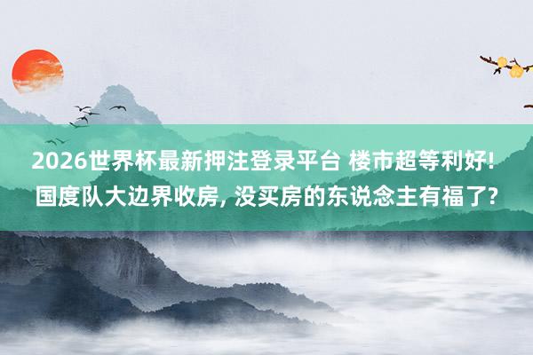 2026世界杯最新押注登录平台 楼市超等利好! 国度队大边界收房， 没买房的东说念主有福了?