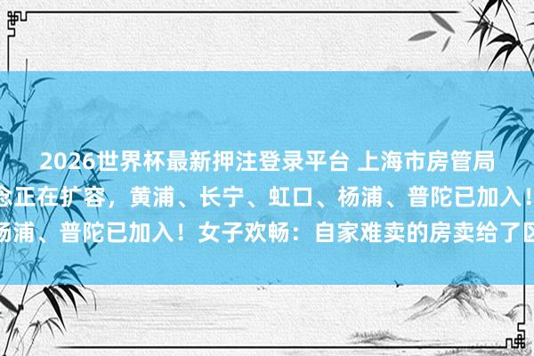 2026世界杯最新押注登录平台 上海市房管局最新闪现：卖房新渠说念正在扩容，黄浦、长宁、虹口、杨浦、普陀已加入！女子欢畅：自家难卖的房卖给了区属国企