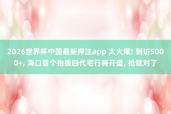 2026世界杯中国最新押注app 太火爆! 到访5000+， 海口首个抬板四代宅行将开盘， 抢就对了