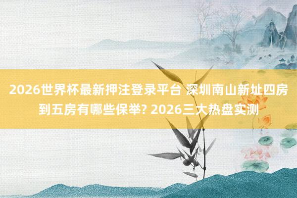 2026世界杯最新押注登录平台 深圳南山新址四房到五房有哪些保举? 2026三大热盘实测