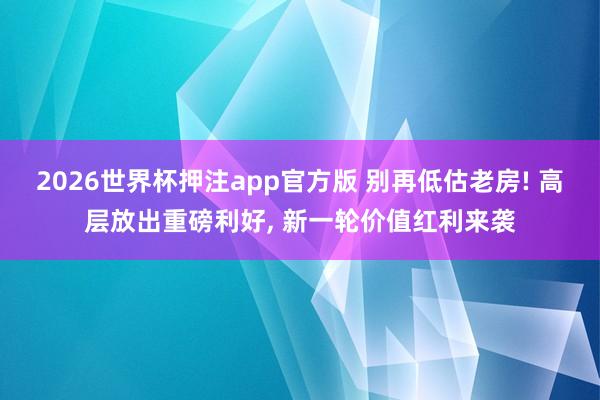 2026世界杯押注app官方版 别再低估老房! 高层放出重磅利好， 新一轮价值红利来袭