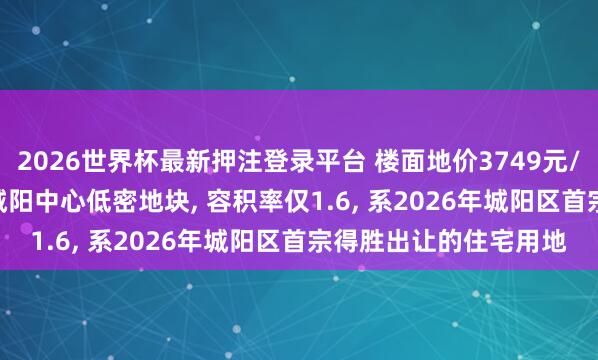 2026世界杯最新押注登录平台 楼面地价3749元/㎡! 青特2.16亿摘得城阳中心低密地块， 容积率仅1.6， 系2026年城阳区首宗得胜出让的住宅用地
