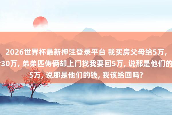 2026世界杯最新押注登录平台 我买房父母给5万， 弟弟买房父母给30万， 弟弟匹俦俩却上门找我要回5万， 说那是他们的钱， 我该给回吗?