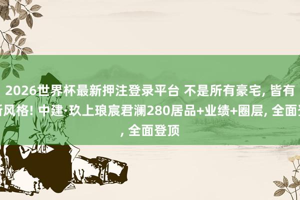 2026世界杯最新押注登录平台 不是所有豪宅， 皆有如斯风格! 中建·玖上琅宸君澜280居品+业绩+圈层， 全面登顶