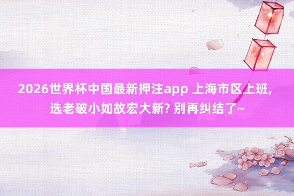 2026世界杯中国最新押注app 上海市区上班， 选老破小如故宏大新? 别再纠结了~