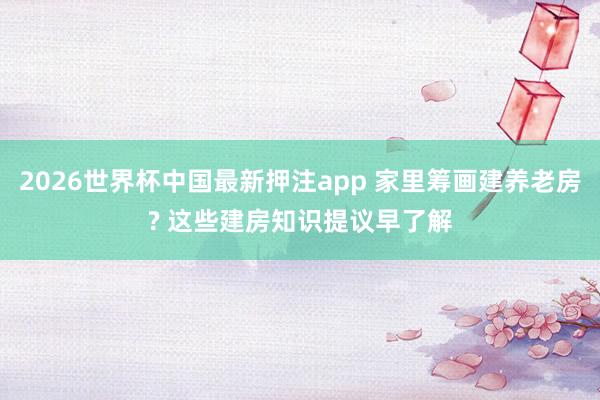 2026世界杯中国最新押注app 家里筹画建养老房? 这些建房知识提议早了解
