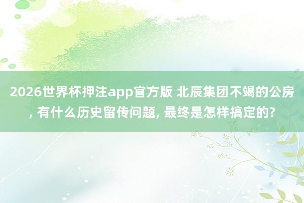 2026世界杯押注app官方版 北辰集团不竭的公房， 有什么历史留传问题， 最终是怎样搞定的?