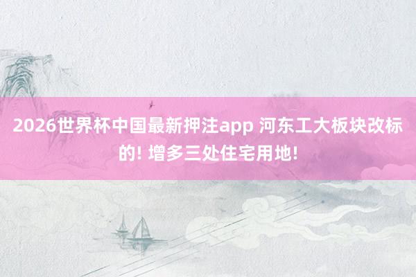2026世界杯中国最新押注app 河东工大板块改标的! 增多三处住宅用地!