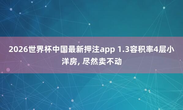 2026世界杯中国最新押注app 1.3容积率4层小洋房， 尽然卖不动