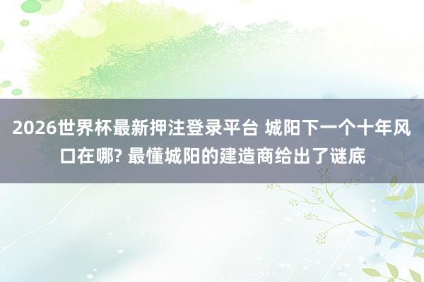 2026世界杯最新押注登录平台 城阳下一个十年风口在哪? 最懂城阳的建造商给出了谜底