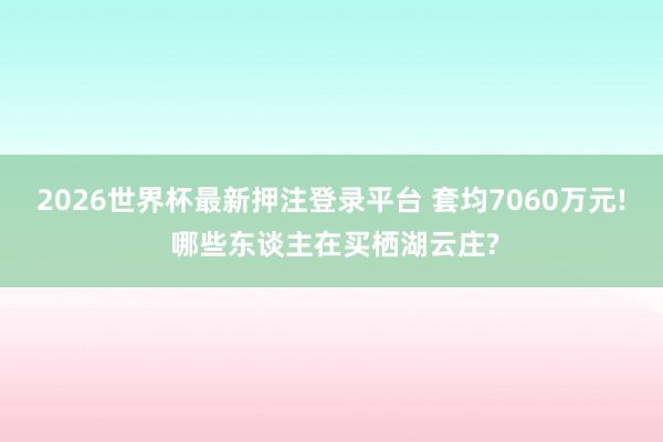 2026世界杯最新押注登录平台 套均7060万元! 哪些东谈主在买栖湖云庄?