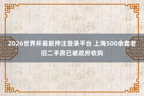 2026世界杯最新押注登录平台 上海500余套老旧二手房已被政府收购