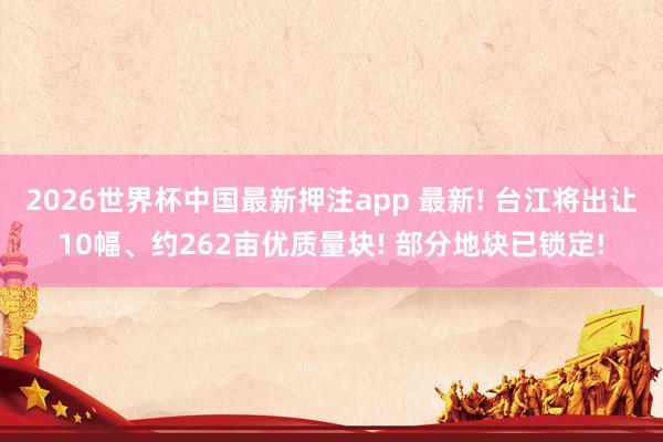 2026世界杯中国最新押注app 最新! 台江将出让10幅、约262亩优质量块! 部分地块已锁定!
