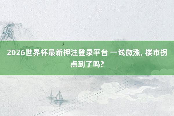 2026世界杯最新押注登录平台 一线微涨， 楼市拐点到了吗?