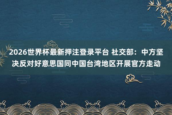 2026世界杯最新押注登录平台 社交部：中方坚决反对好意思国同中国台湾地区开展官方走动
