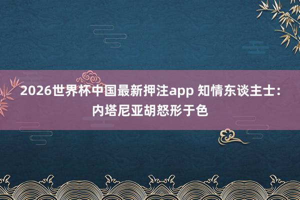 2026世界杯中国最新押注app 知情东谈主士：内塔尼亚胡怒形于色