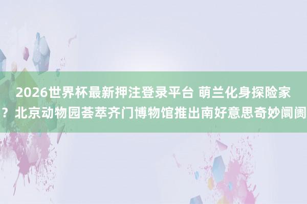 2026世界杯最新押注登录平台 萌兰化身探险家？北京动物园荟萃齐门博物馆推出南好意思奇妙阛阓