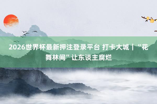 2026世界杯最新押注登录平台 打卡大城｜“花舞林间”让东谈主腐烂