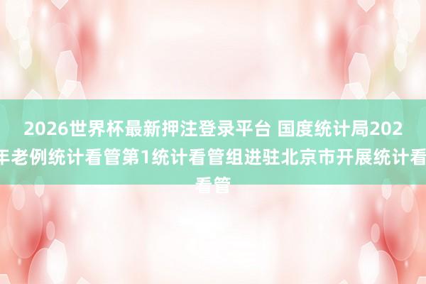 2026世界杯最新押注登录平台 国度统计局2026年老例统计看管第1统计看管组进驻北京市开展统计看管