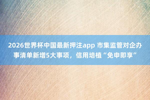 2026世界杯中国最新押注app 市集监管对企办事清单新增5大事项，信用培植“免申即享”