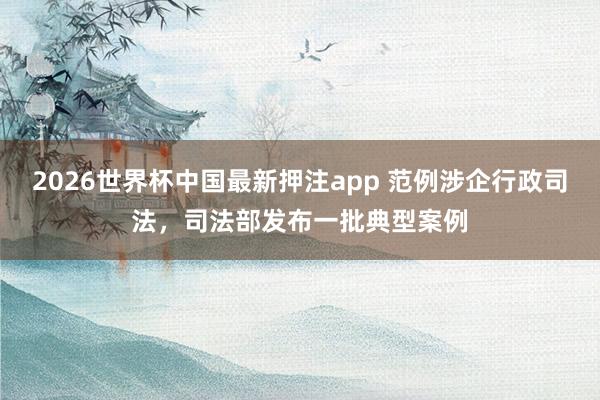 2026世界杯中国最新押注app 范例涉企行政司法，司法部发布一批典型案例