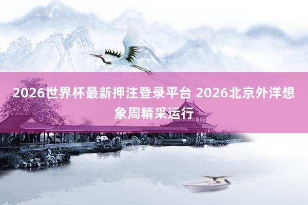 2026世界杯最新押注登录平台 2026北京外洋想象周精采运行