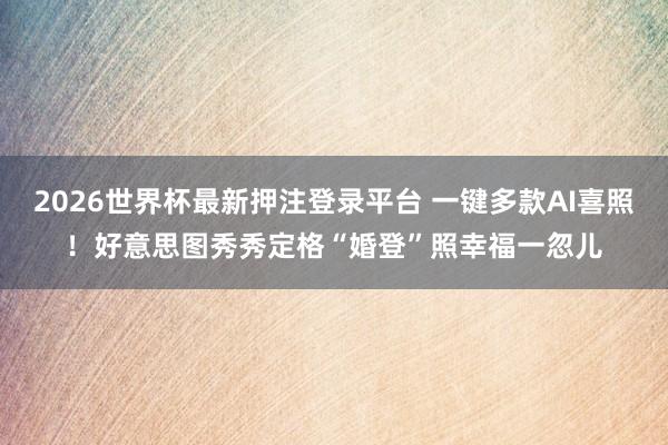 2026世界杯最新押注登录平台 一键多款AI喜照！好意思图秀秀定格“婚登”照幸福一忽儿