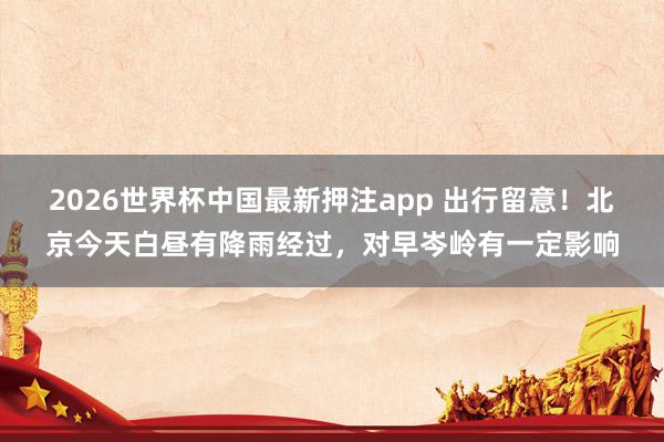 2026世界杯中国最新押注app 出行留意！北京今天白昼有降雨经过，对早岑岭有一定影响
