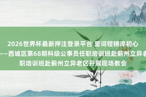 2026世界杯最新押注登录平台 誓词铿锵淬初心 烟火蓟州砺担当——西城区第68期科级公事员任职培训班赴蓟州立异老区开展现场教会