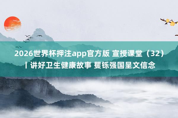 2026世界杯押注app官方版 宣授课堂（32）丨讲好卫生健康故事 矍铄强国呈文信念