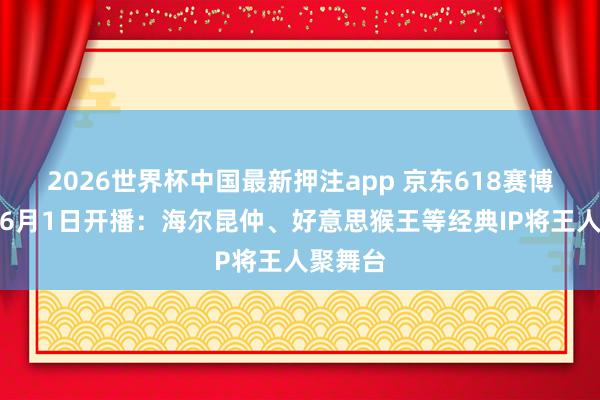 2026世界杯中国最新押注app 京东618赛博联欢会6月1日开播：海尔昆仲、好意思猴王等经典IP将王人聚舞台