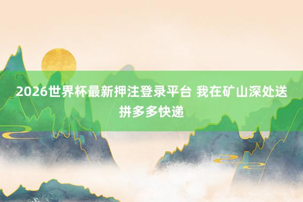 2026世界杯最新押注登录平台 我在矿山深处送拼多多快递