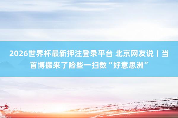 2026世界杯最新押注登录平台 北京网友说丨当首博搬来了险些一扫数“好意思洲”