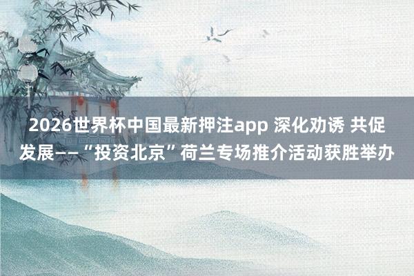 2026世界杯中国最新押注app 深化劝诱 共促发展——“投资北京”荷兰专场推介活动获胜举办