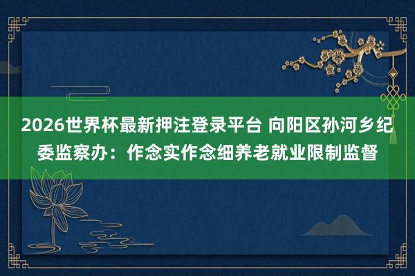 2026世界杯最新押注登录平台 向阳区孙河乡纪委监察办：作念实作念细养老就业限制监督
