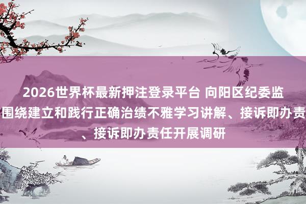2026世界杯最新押注登录平台 向阳区纪委监委主法式导围绕建立和践行正确治绩不雅学习讲解、接诉即办责任开展调研