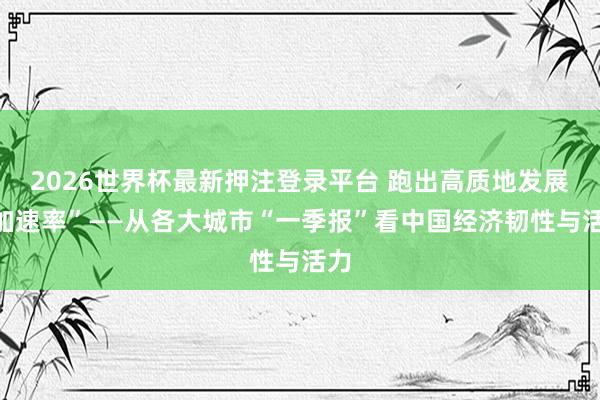 2026世界杯最新押注登录平台 跑出高质地发展“加速率”——从各大城市“一季报”看中国经济韧性与活力