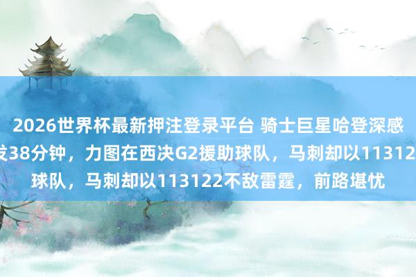 2026世界杯最新押注登录平台 骑士巨星哈登深感感谢，卡斯尔本日首发38分钟，力图在西决G2援助球队，马刺却以113122不敌雷霆，前路堪忧